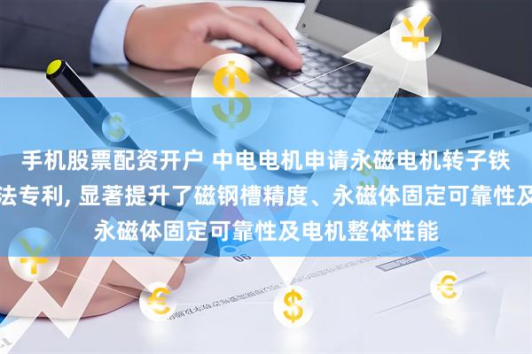 手机股票配资开户 中电电机申请永磁电机转子铁心及其装配方法专利, 显著提升了磁钢槽精度、永磁体固定可靠性及电机整体性能