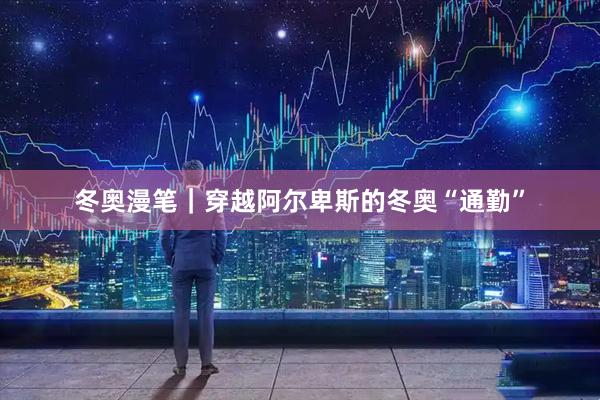 冬奥漫笔｜穿越阿尔卑斯的冬奥“通勤”